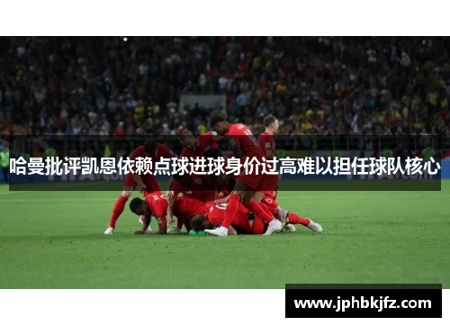 哈曼批评凯恩依赖点球进球身价过高难以担任球队核心 哈曼批评凯恩依赖点球进球身价过高难以担任球队核心