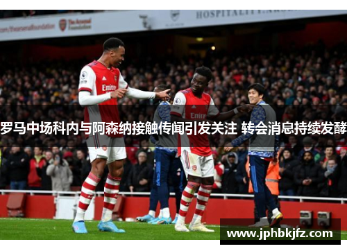 罗马中场科内与阿森纳接触传闻引发关注 转会消息持续发酵 罗马中场科内与阿森纳接触传闻引发关注 转会消息持续发酵