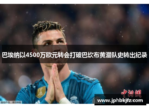 巴埃纳以4500万欧元转会打破巴坎布黄潜队史转出纪录 巴埃纳以4500万欧元转会打破巴坎布黄潜队史转出纪录