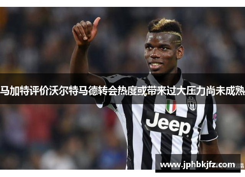 马加特评价沃尔特马德转会热度或带来过大压力尚未成熟 马加特评价沃尔特马德转会热度或带来过大压力尚未成熟