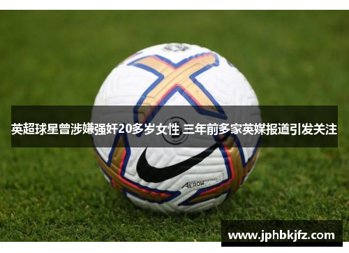 英超球星曾涉嫌强奸20多岁女性 三年前多家英媒报道引发关注 英超球星曾涉嫌强奸20多岁女性 三年前多家英媒报道引发关注